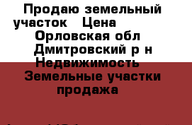 Продаю земельный участок › Цена ­ 55 000 - Орловская обл., Дмитровский р-н Недвижимость » Земельные участки продажа   